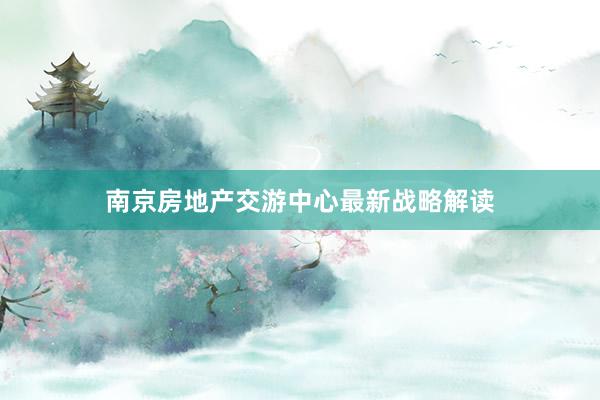 南京房地产交游中心最新战略解读