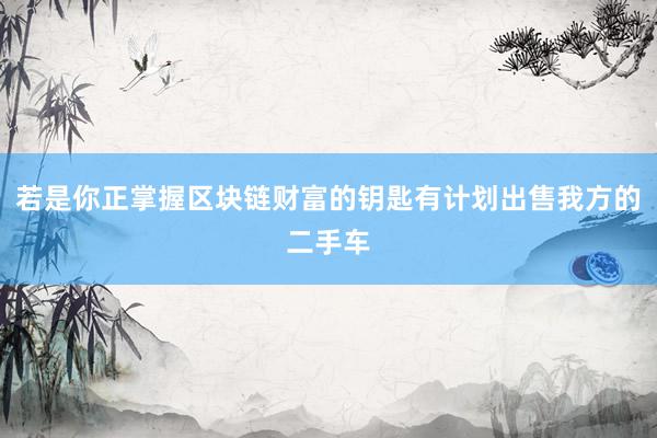 若是你正掌握区块链财富的钥匙有计划出售我方的二手车