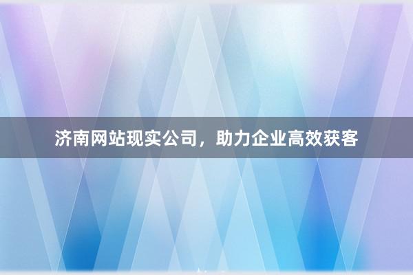 济南网站现实公司，助力企业高效获客
