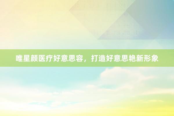 唯星颜医疗好意思容，打造好意思艳新形象